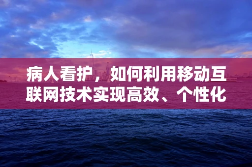 病人看护，如何利用移动互联网技术实现高效、个性化的护理？