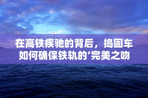 在高铁疾驰的背后，捣固车如何确保铁轨的‘完美之吻’？