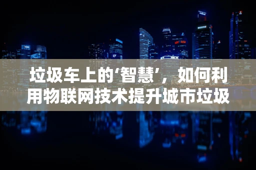 垃圾车上的‘智慧’，如何利用物联网技术提升城市垃圾处理效率？