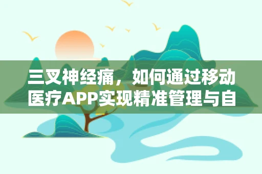 三叉神经痛，如何通过移动医疗APP实现精准管理与自我监测？