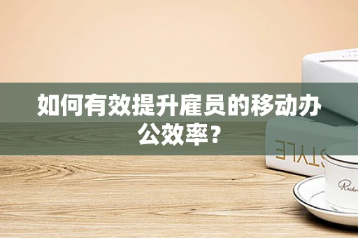 如何有效提升雇员的移动办公效率？