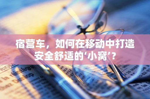 宿营车，如何在移动中打造安全舒适的‘小窝’？