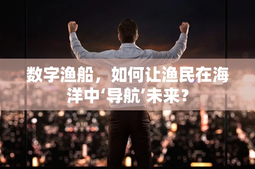 数字渔船，如何让渔民在海洋中‘导航’未来？