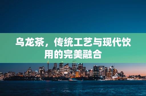 乌龙茶，传统工艺与现代饮用的完美融合