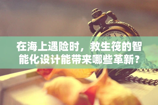 在海上遇险时，救生筏的智能化设计能带来哪些革新？