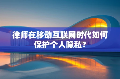 律师在移动互联网时代如何保护个人隐私？