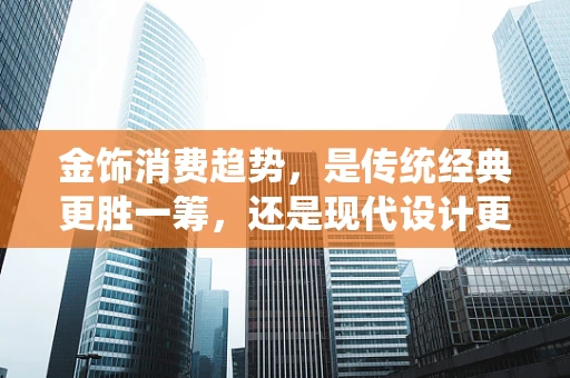 金饰消费趋势，是传统经典更胜一筹，还是现代设计更受青睐？