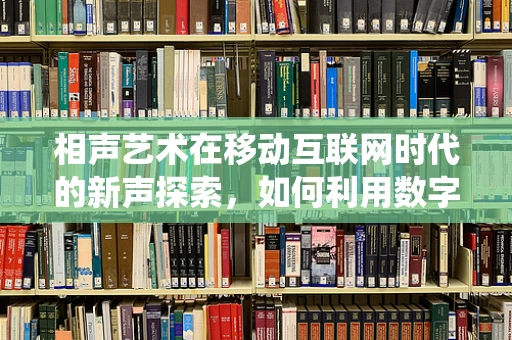 相声艺术在移动互联网时代的新声探索，如何利用数字平台焕发传统艺术新活力？