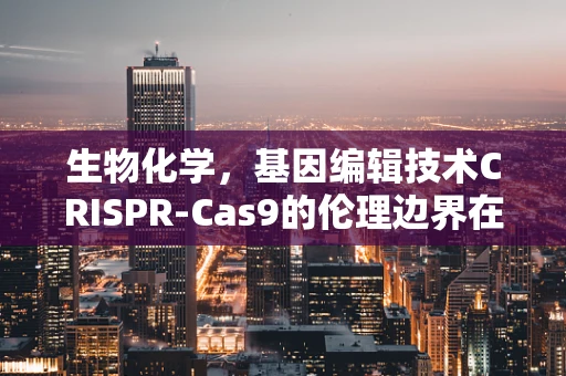 生物化学，基因编辑技术CRISPR-Cas9的伦理边界在哪里？