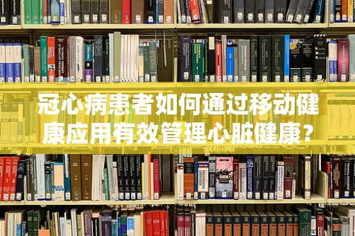 冠心病患者如何通过移动健康应用有效管理心脏健康？