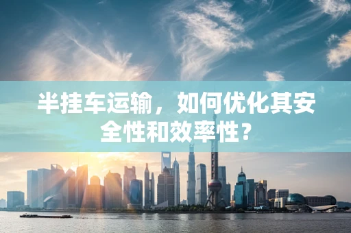半挂车运输，如何优化其安全性和效率性？