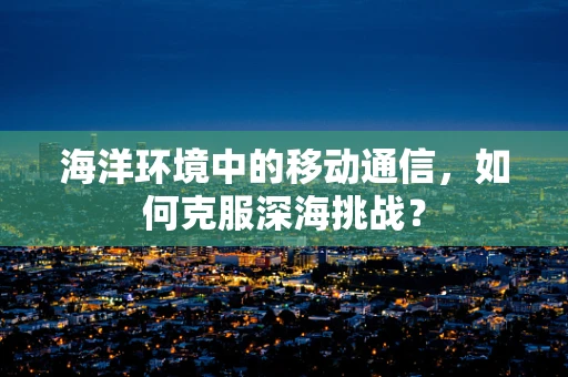 海洋环境中的移动通信，如何克服深海挑战？