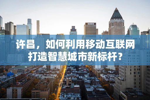 许昌，如何利用移动互联网打造智慧城市新标杆？
