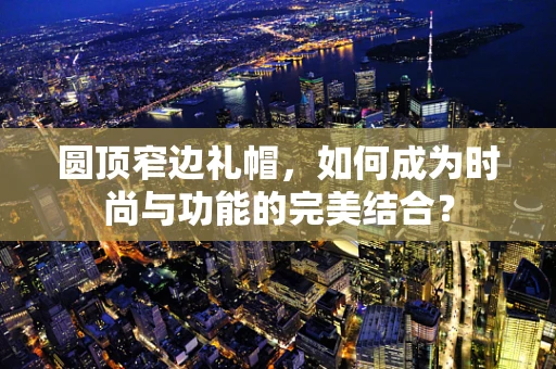 圆顶窄边礼帽，如何成为时尚与功能的完美结合？