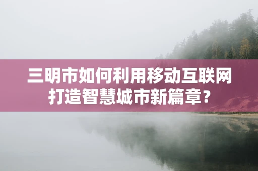 三明市如何利用移动互联网打造智慧城市新篇章？