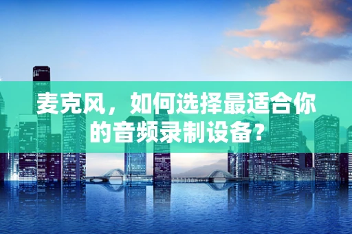 麦克风，如何选择最适合你的音频录制设备？