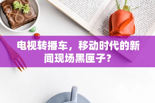 电视转播车，移动时代的新闻现场黑匣子？