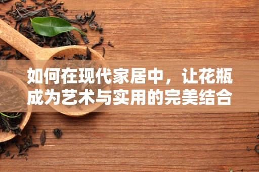 如何在现代家居中，让花瓶成为艺术与实用的完美结合？