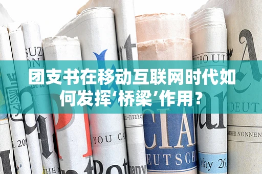 团支书在移动互联网时代如何发挥‘桥梁’作用？