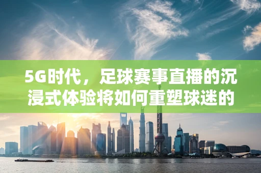 5G时代，足球赛事直播的沉浸式体验将如何重塑球迷的观赛习惯？