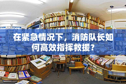 在紧急情况下，消防队长如何高效指挥救援？