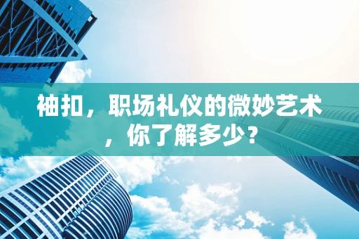袖扣，职场礼仪的微妙艺术，你了解多少？
