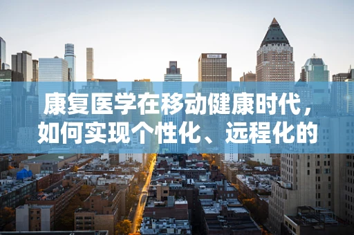 康复医学在移动健康时代，如何实现个性化、远程化的康复服务？