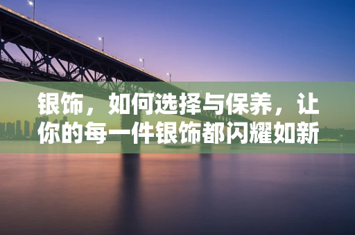 银饰，如何选择与保养，让你的每一件银饰都闪耀如新？