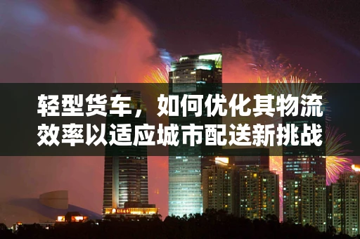 轻型货车，如何优化其物流效率以适应城市配送新挑战？