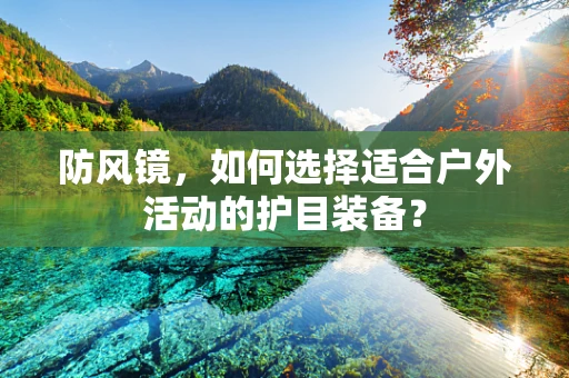 防风镜，如何选择适合户外活动的护目装备？