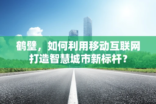 鹤壁，如何利用移动互联网打造智慧城市新标杆？