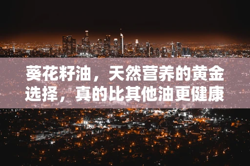 葵花籽油，天然营养的黄金选择，真的比其他油更健康吗？