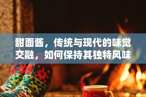 甜面酱，传统与现代的味觉交融，如何保持其独特风味？