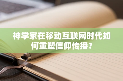 神学家在移动互联网时代如何重塑信仰传播？