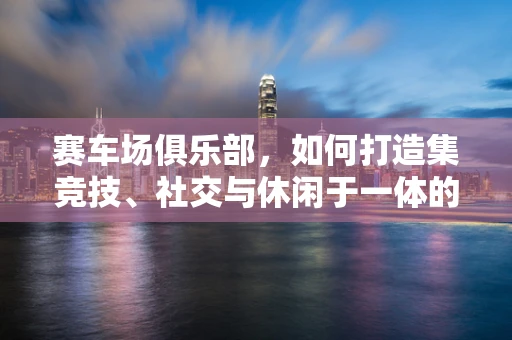 赛车场俱乐部，如何打造集竞技、社交与休闲于一体的高端体验？