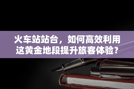 火车站站台，如何高效利用这黄金地段提升旅客体验？