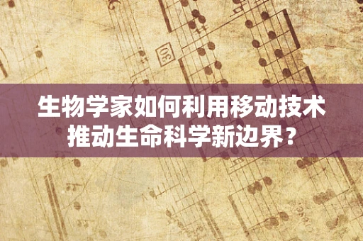 生物学家如何利用移动技术推动生命科学新边界？