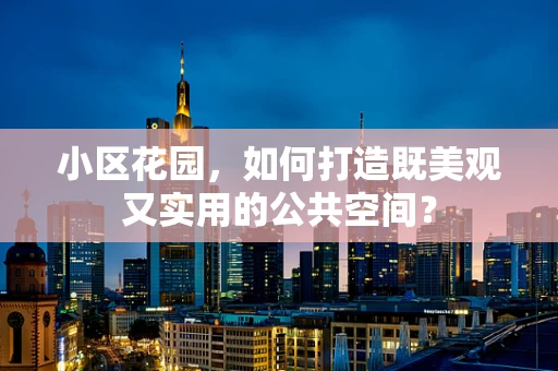 小区花园，如何打造既美观又实用的公共空间？