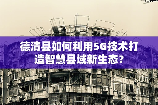 德清县如何利用5G技术打造智慧县域新生态？