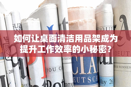 如何让桌面清洁用品架成为提升工作效率的小秘密？