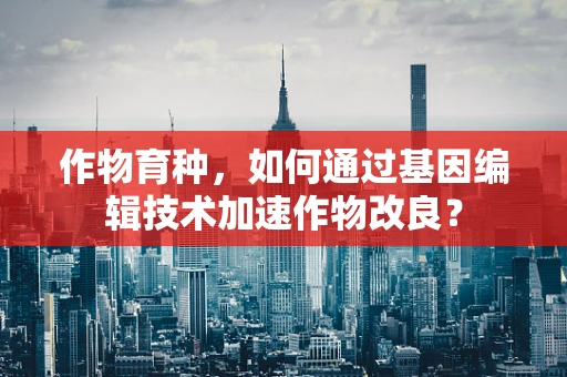 作物育种，如何通过基因编辑技术加速作物改良？