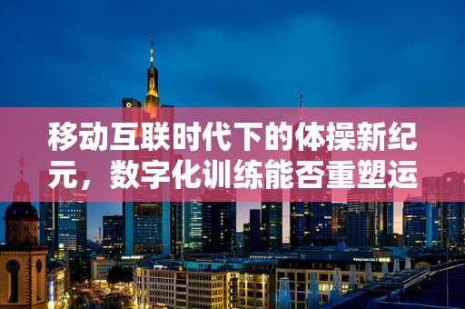 移动互联时代下的体操新纪元，数字化训练能否重塑运动员的未来？