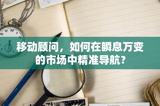 移动顾问，如何在瞬息万变的市场中精准导航？