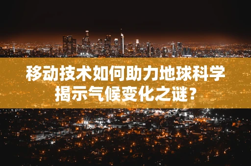 移动技术如何助力地球科学揭示气候变化之谜？