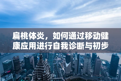 扁桃体炎，如何通过移动健康应用进行自我诊断与初步管理？