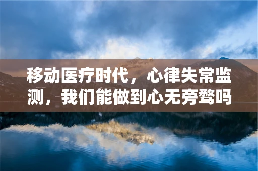 移动医疗时代，心律失常监测，我们能做到心无旁骛吗？