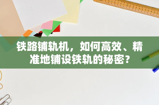 铁路铺轨机，如何高效、精准地铺设铁轨的秘密？