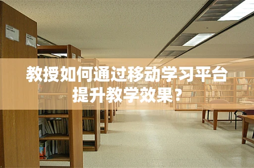 教授如何通过移动学习平台提升教学效果？