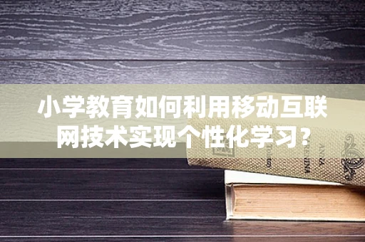 小学教育如何利用移动互联网技术实现个性化学习？