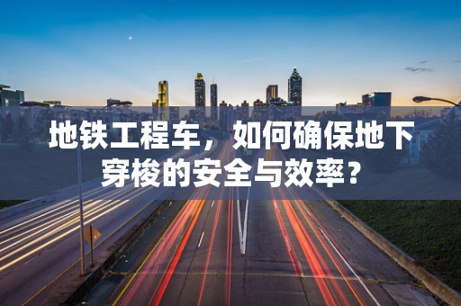 地铁工程车，如何确保地下穿梭的安全与效率？